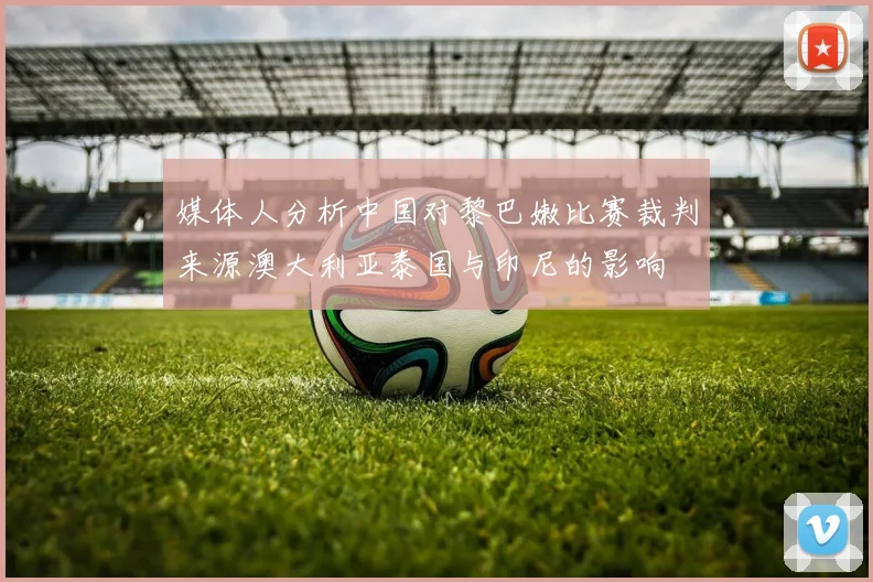 媒体人分析中国对黎巴嫩比赛裁判来源澳大利亚泰国与印尼的影响